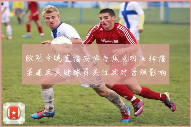 欧冠今晚直播安排与焦点对决转播渠道及关键球员关注及对晋级影响