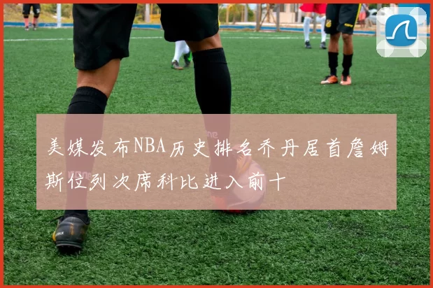 美媒发布NBA历史排名乔丹居首詹姆斯位列次席科比进入前十