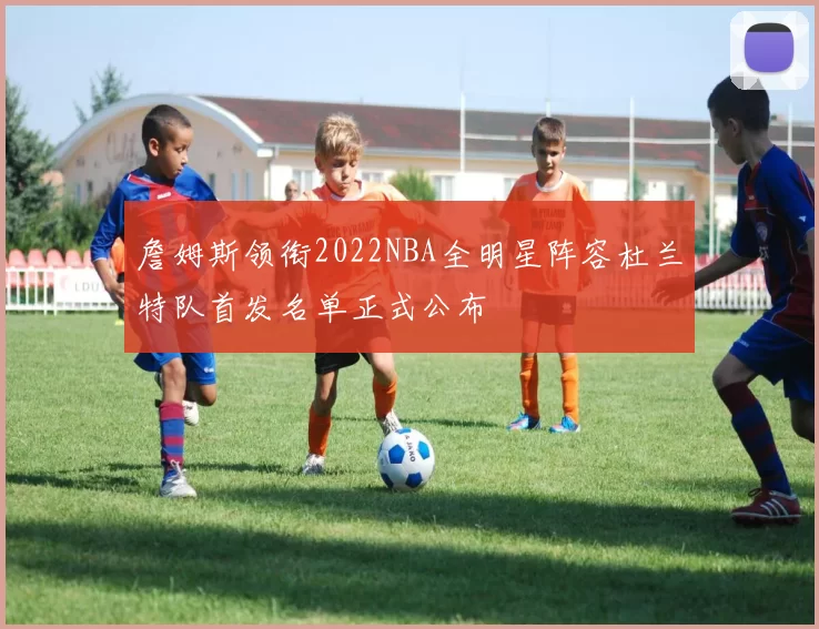 詹姆斯领衔2022NBA全明星阵容杜兰特队首发名单正式公布