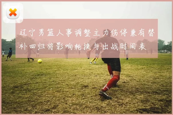 辽宁男篮人事调整主力伤停兼有替补回归将影响轮换与出战时间表